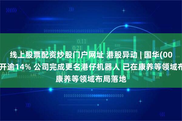 线上股票配资炒股门户网址 港股异动 | 国华(00370)高开逾14% 公司完成更名港仔机器人 已在康养等领域布局落地
