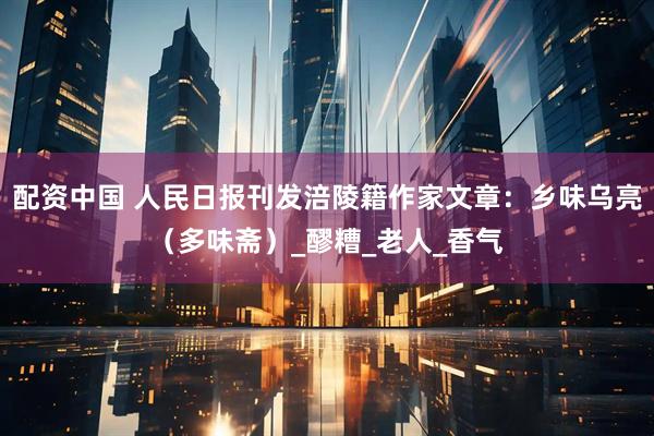 配资中国 人民日报刊发涪陵籍作家文章：乡味乌亮（多味斋）_醪糟_老人_香气