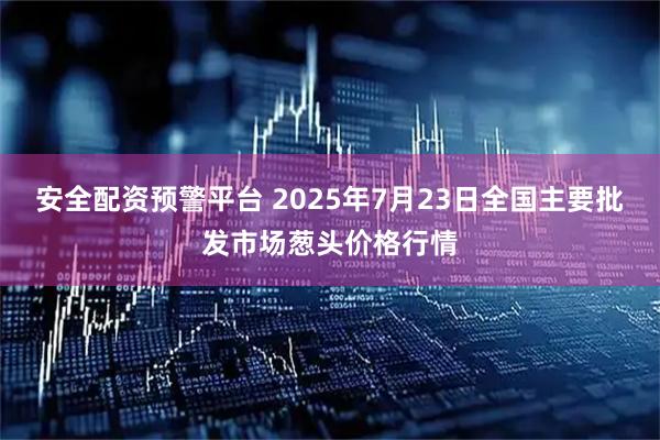 安全配资预警平台 2025年7月23日全国主要批发市场葱头价格行情