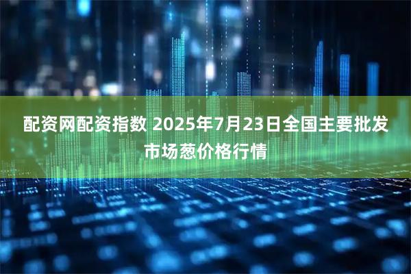配资网配资指数 2025年7月23日全国主要批发市场葱价格行情