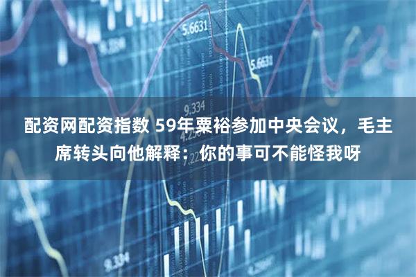 配资网配资指数 59年粟裕参加中央会议，毛主席转头向他解释：你的事可不能怪我呀