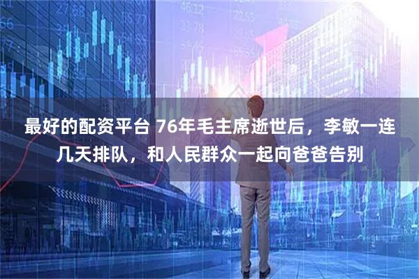 最好的配资平台 76年毛主席逝世后，李敏一连几天排队，和人民群众一起向爸爸告别