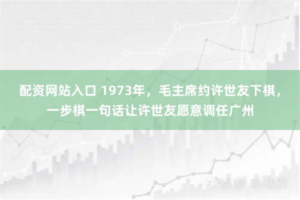 配资网站入口 1973年，毛主席约许世友下棋，一步棋一句话让许世友愿意调任广州