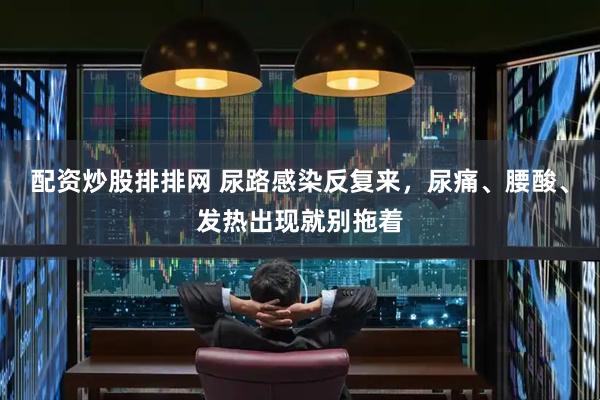 配资炒股排排网 尿路感染反复来，尿痛、腰酸、发热出现就别拖着